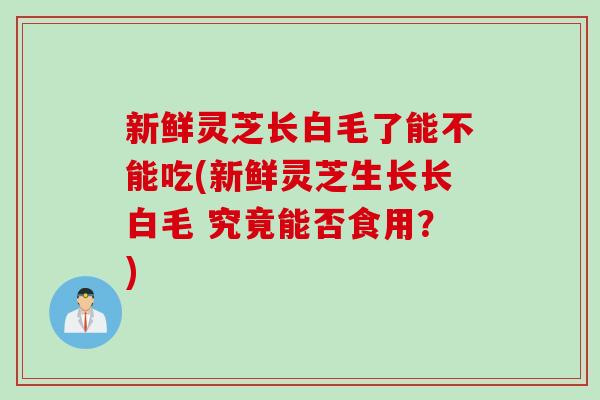新鲜灵芝长白毛了能不能吃(新鲜灵芝生长长白毛 究竟能否食用？)