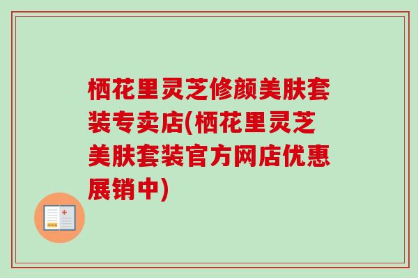 栖花里灵芝修颜美肤套装专卖店(栖花里灵芝美肤套装官方网店优惠展销中)