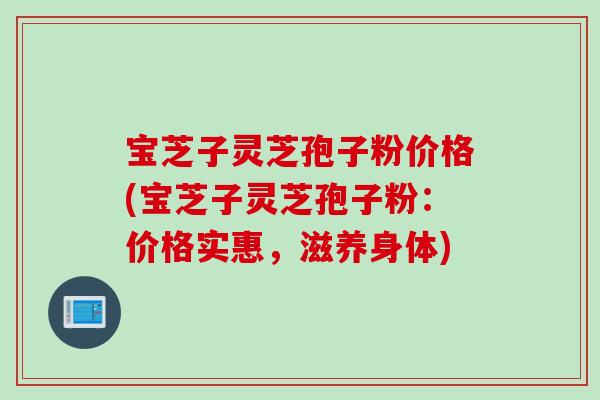 宝芝子灵芝孢子粉价格(宝芝子灵芝孢子粉:价格实惠,滋养身体) 宝芝子灵芝孢子粉价格(宝芝子灵芝孢子粉:价格实惠,滋养身体)