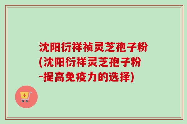 沈阳衍祥祯灵芝孢子粉(沈阳衍祥灵芝孢子粉-提高免疫力的选择)