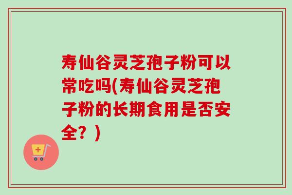 寿仙谷灵芝孢子粉可以常吃吗(寿仙谷灵芝孢子粉的长期食用是否安全？)