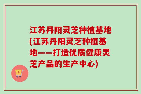 江苏丹阳灵芝种植基地(江苏丹阳灵芝种植基地——打造优质健康灵芝产品的生产中心)