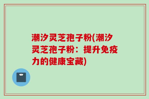 潮汐灵芝孢子粉(潮汐灵芝孢子粉：提升免疫力的健康宝藏)