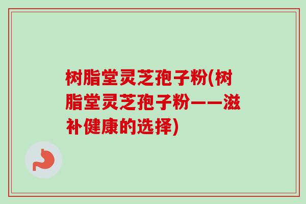 树脂堂灵芝孢子粉(树脂堂灵芝孢子粉——滋补健康的选择)
