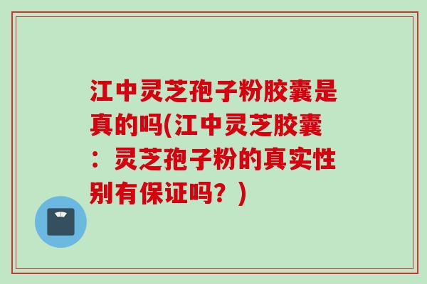 江中灵芝孢子粉胶囊是真的吗(江中灵芝胶囊：灵芝孢子粉的真实性别有保证吗？)