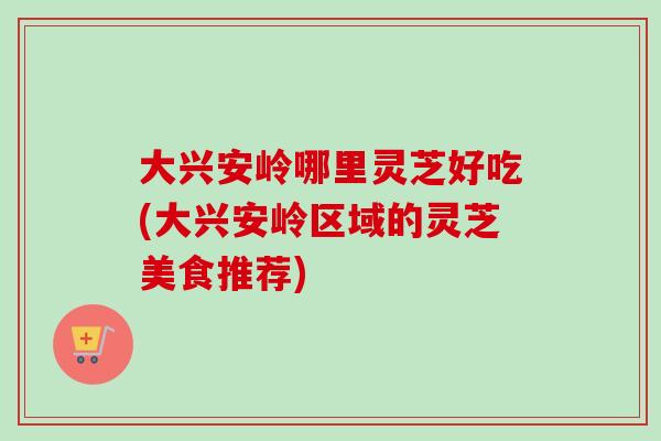 大兴安岭哪里灵芝好吃(大兴安岭区域的灵芝美食推荐) 大兴安岭哪里灵芝好吃(大兴安岭区域的灵芝美食推荐)