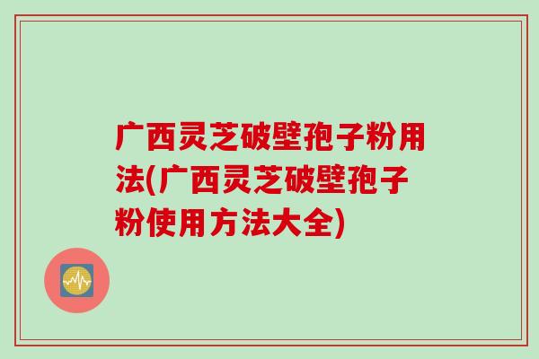 广西灵芝破壁孢子粉用法(广西灵芝破壁孢子粉使用方法大全)