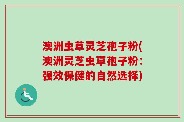 澳洲虫草灵芝孢子粉(澳洲灵芝虫草孢子粉：强效保健的自然选择)