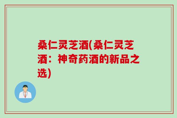 桑仁灵芝酒(桑仁灵芝酒:神奇药酒的新品之选) 桑仁灵芝酒(桑仁灵芝酒:神奇药酒的新品之选)