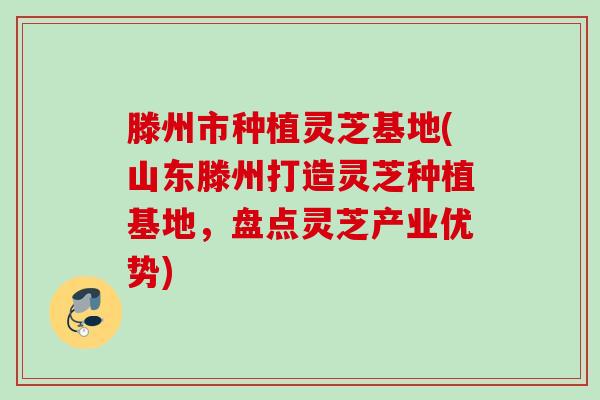 滕州市种植灵芝基地(山东滕州打造灵芝种植基地，盘点灵芝产业优势)