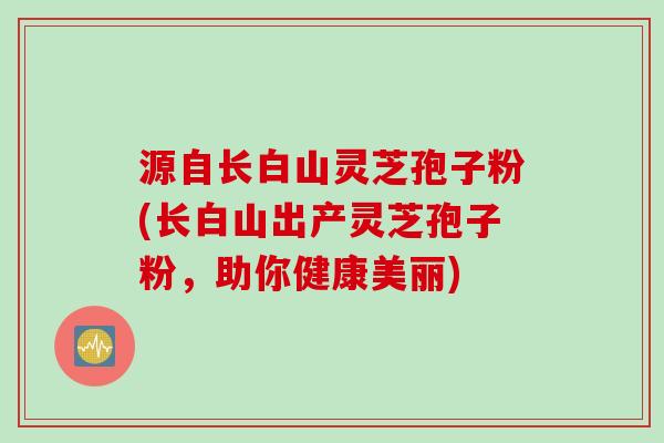 源自长白山灵芝孢子粉(长白山出产灵芝孢子粉，助你健康美丽)
