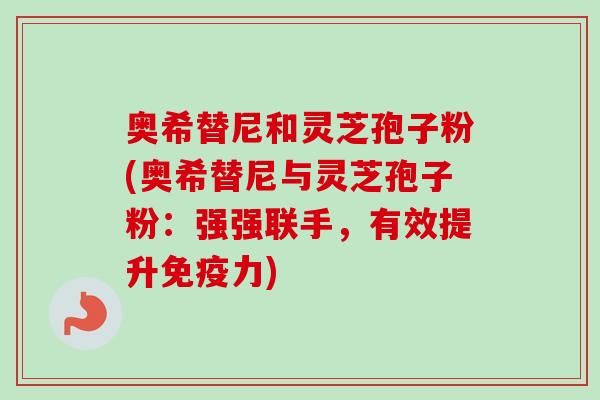 奥希替尼和灵芝孢子粉(奥希替尼与灵芝孢子粉：强强联手，有效提升免疫力)