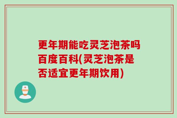 更年期能吃灵芝泡茶吗百度百科(灵芝泡茶是否适宜更年期饮用)