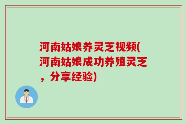 河南姑娘养灵芝视频(河南姑娘成功养殖灵芝，分享经验)