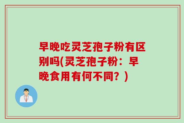 早晚吃灵芝孢子粉有区别吗(灵芝孢子粉：早晚食用有何不同？)