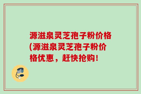 源滋泉灵芝孢子粉价格(源滋泉灵芝孢子粉价格优惠，赶快抢购！