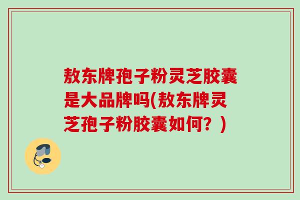 敖东牌孢子粉灵芝胶囊是大品牌吗(敖东牌灵芝孢子粉胶囊如何？)