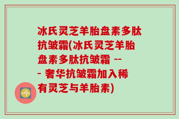 冰氏灵芝羊胎盘素多肽抗皱霜(冰氏灵芝羊胎盘素多肽抗皱霜 --- 奢华抗皱霜加入稀有灵芝与羊胎素)