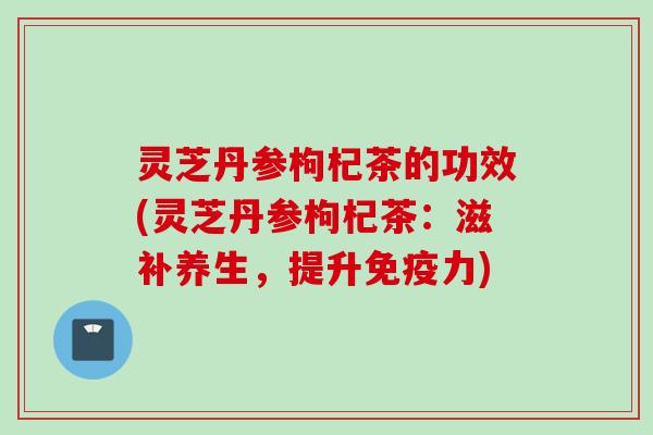 灵芝丹参枸杞茶的功效(灵芝丹参枸杞茶：滋补养生，提升免疫力)