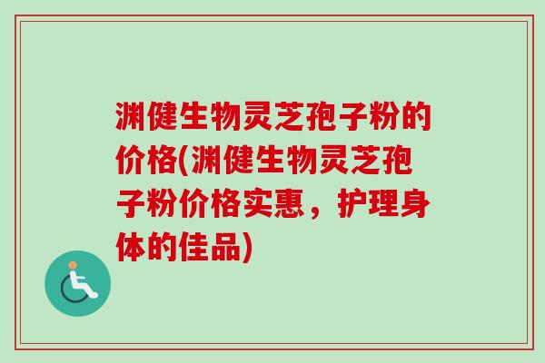 渊健生物灵芝孢子粉的价格(渊健生物灵芝孢子粉价格实惠，护理身体的佳品)