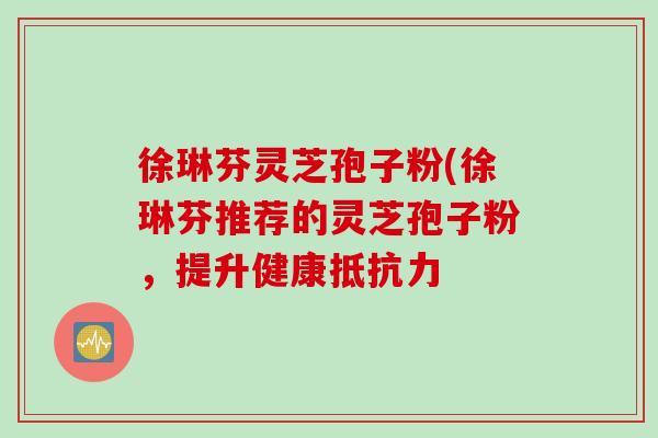 徐琳芬灵芝孢子粉(徐琳芬推荐的灵芝孢子粉，提升健康抵抗力