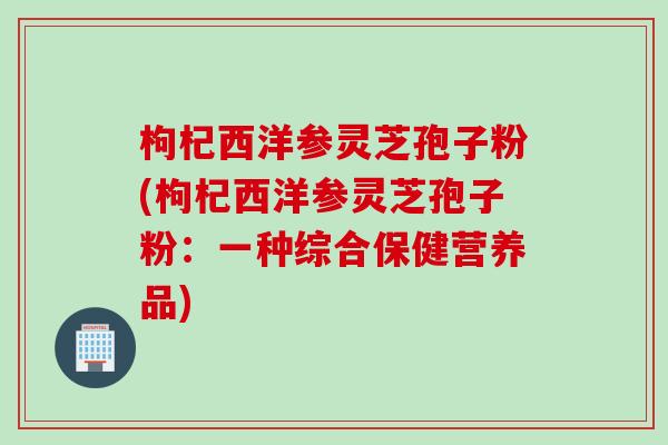 枸杞西洋参灵芝孢子粉(枸杞西洋参灵芝孢子粉:一种综合保健营养品) 枸杞西洋参灵芝孢子粉(枸杞西洋参灵芝孢子粉:一种综合保健营养品)