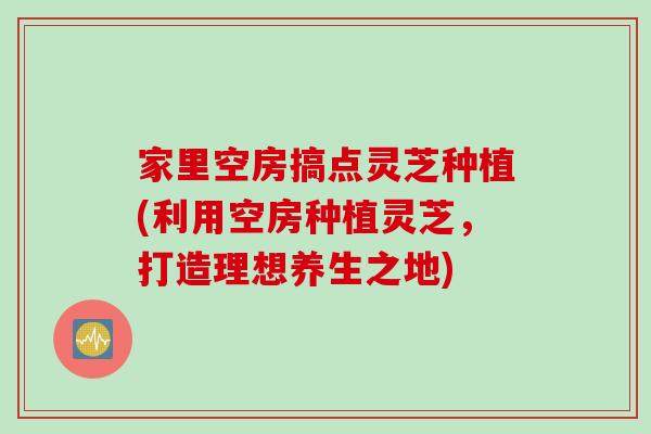 家里空房搞点灵芝种植(利用空房种植灵芝，打造理想养生之地)