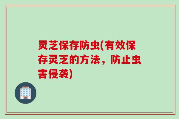灵芝保存防虫(有效保存灵芝的方法，防止虫害侵袭)