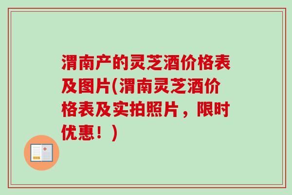渭南产的灵芝酒价格表及图片(渭南灵芝酒价格表及实拍照片，限时优惠！)