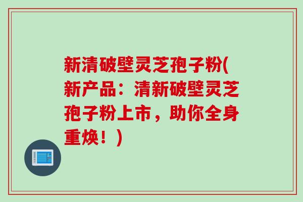 新清破壁灵芝孢子粉(新产品：清新破壁灵芝孢子粉上市，助你全身重焕！)