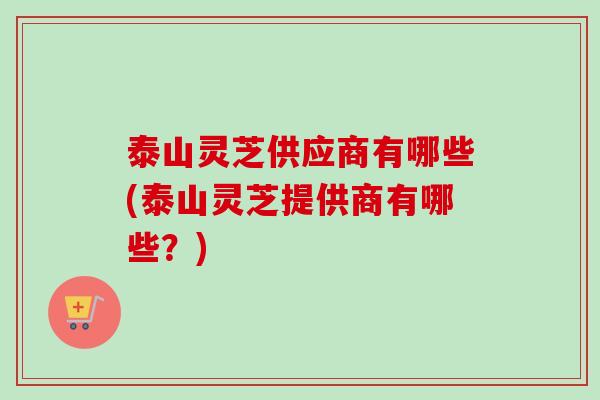 泰山灵芝供应商有哪些(泰山灵芝提供商有哪些？)