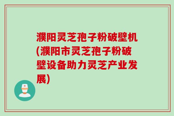 濮阳灵芝孢子粉破壁机(濮阳市灵芝孢子粉破壁设备助力灵芝产业发展)