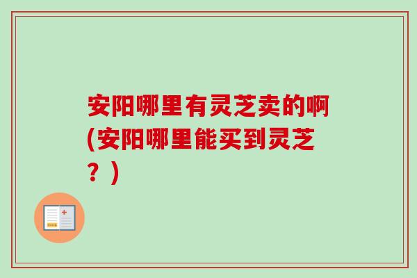 安阳哪里有灵芝卖的啊(安阳哪里能买到灵芝？)