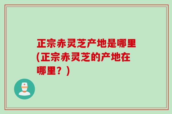 正宗赤灵芝产地是哪里(正宗赤灵芝的产地在哪里？)