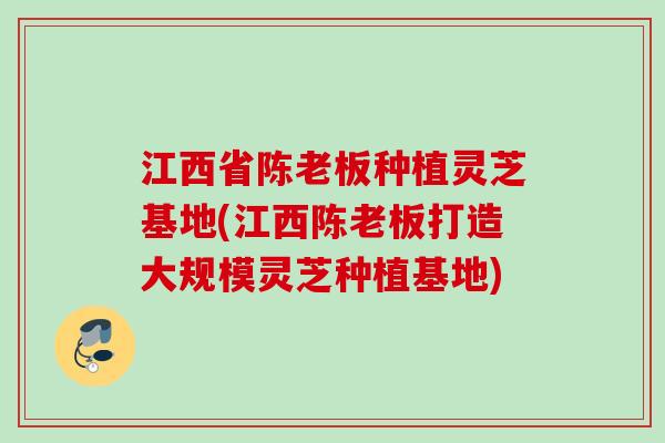 江西省陈老板种植灵芝基地(江西陈老板打造大规模灵芝种植基地)