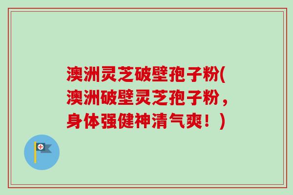 澳洲灵芝破壁孢子粉(澳洲破壁灵芝孢子粉，身体强健神清气爽！)