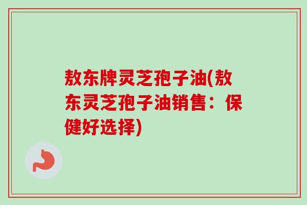 敖东牌灵芝孢子油(敖东灵芝孢子油销售：保健好选择)