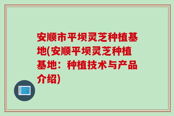 安顺市平坝灵芝种植基地(安顺平坝灵芝种植基地：种植技术与产品介绍)