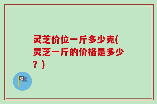 灵芝价位一斤多少克(灵芝一斤的价格是多少？)