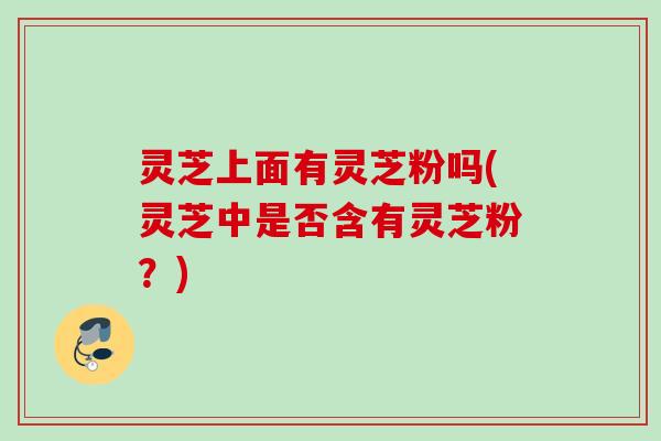 灵芝上面有灵芝粉吗(灵芝中是否含有灵芝粉？)