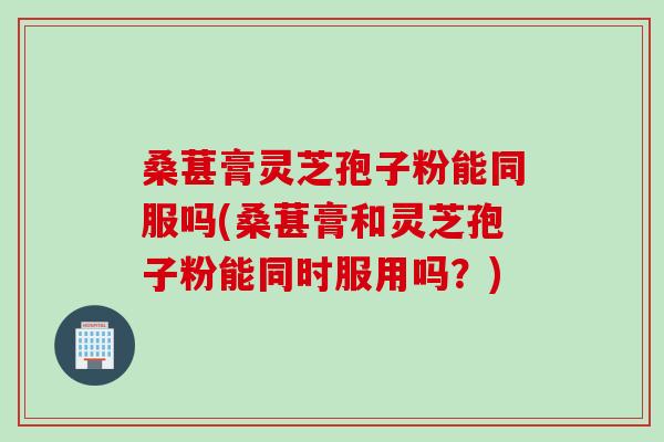 桑葚膏灵芝孢子粉能同服吗(桑葚膏和灵芝孢子粉能同时服用吗？)