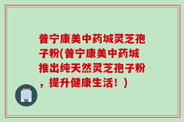 普宁康美中药城灵芝孢子粉(普宁康美中药城推出纯天然灵芝孢子粉，提升健康生活！)