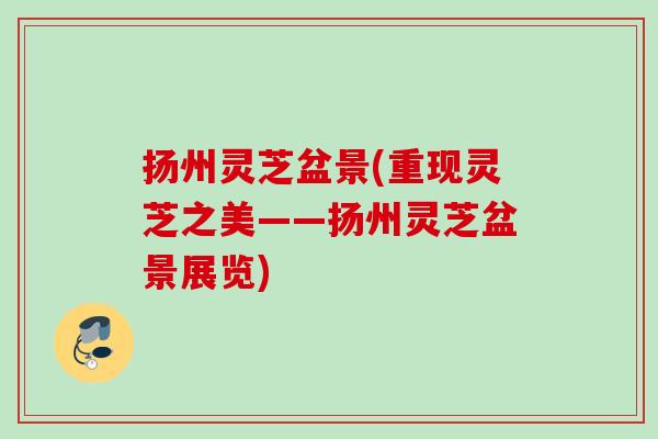 扬州灵芝盆景(重现灵芝之美——扬州灵芝盆景展览)