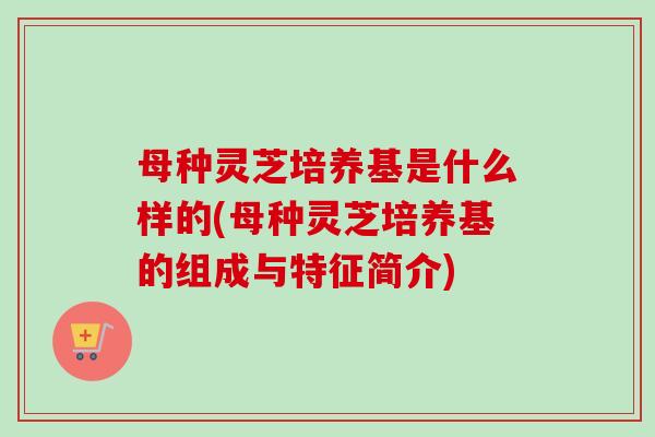 母种灵芝培养基是什么样的(母种灵芝培养基的组成与特征简介)
