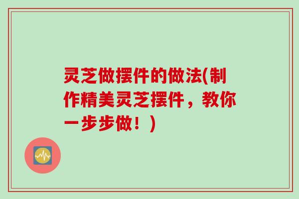 灵芝做摆件的做法(制作精美灵芝摆件，教你一步步做！)