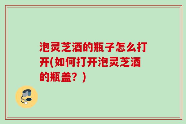 泡灵芝酒的瓶子怎么打开(如何打开泡灵芝酒的瓶盖?) 泡灵芝酒的瓶子怎么打开(如何打开泡灵芝酒的瓶盖?)