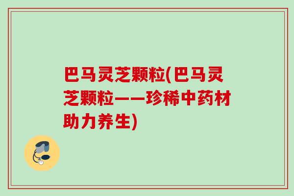 巴马灵芝颗粒(巴马灵芝颗粒——珍稀中药材助力养生)