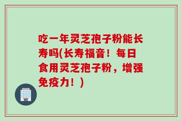 吃一年灵芝孢子粉能长寿吗(长寿福音！每日食用灵芝孢子粉，增强免疫力！)
