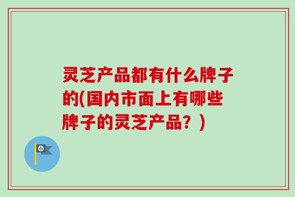灵芝产品都有什么牌子的(国内市面上有哪些牌子的灵芝产品？)
