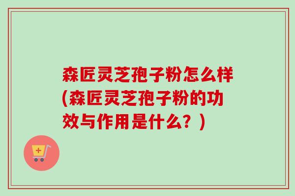 森匠灵芝孢子粉怎么样(森匠灵芝孢子粉的功效与作用是什么？)